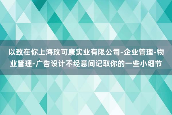 以致在你上海玟可康实业有限公司-企业管理-物业管理-广告设计不经意间记取你的一些小细节
